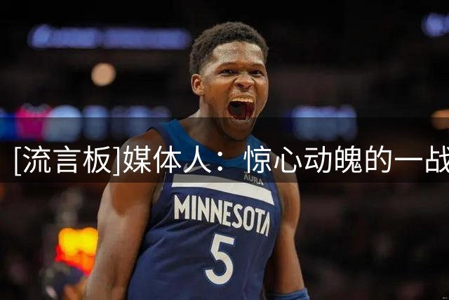 [流言板]媒体人：惊心动魄的一战！杨瀚森关键时刻挺身而出